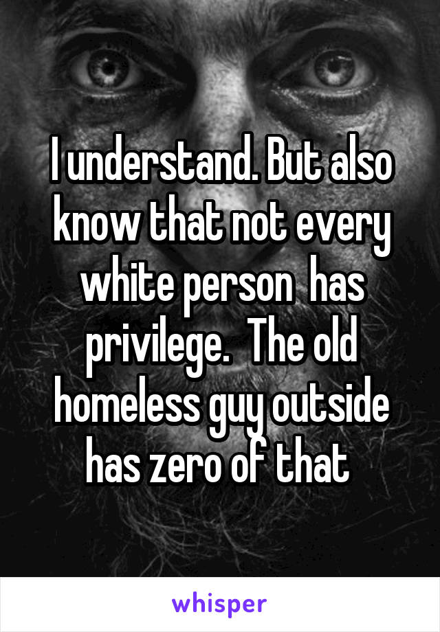 I understand. But also know that not every white person  has privilege.  The old homeless guy outside has zero of that 