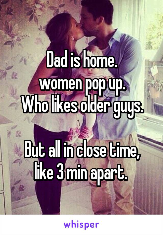 Dad is home.
women pop up.
Who likes older guys.

But all in close time, like 3 min apart. 