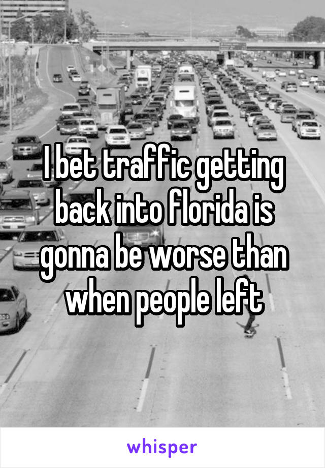 I bet traffic getting back into florida is gonna be worse than when people left