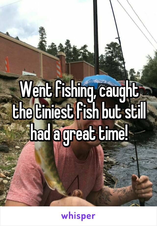 Went fishing, caught the tiniest fish but still had a great time!