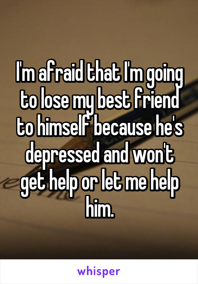 I'm afraid that I'm going to lose my best friend to himself because he's depressed and won't get help or let me help him.