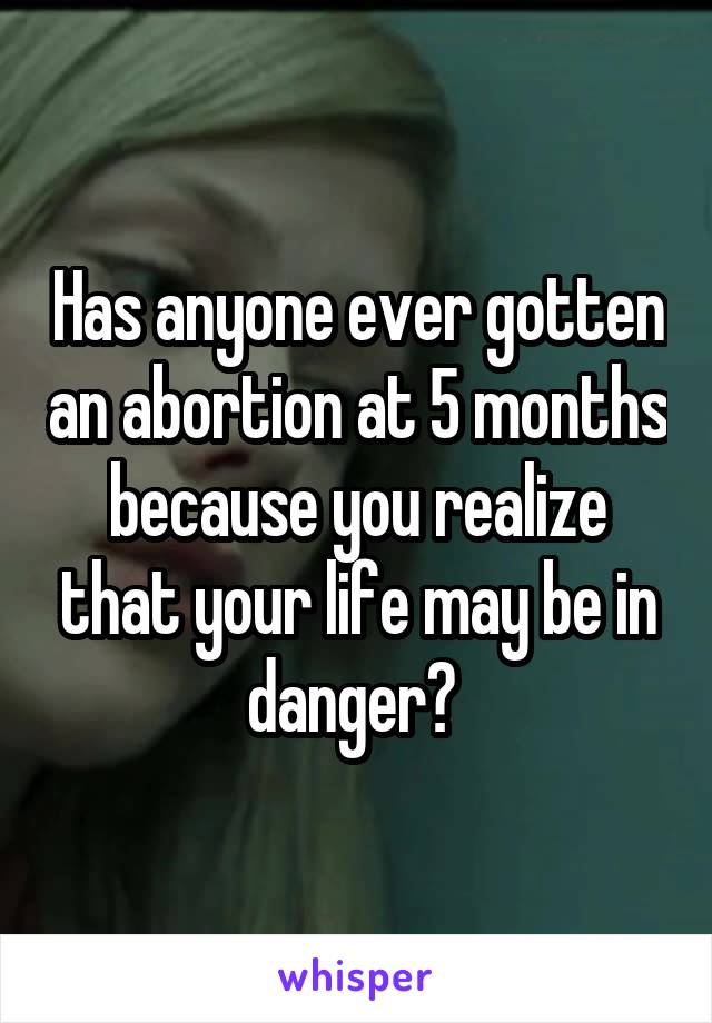 Has anyone ever gotten an abortion at 5 months because you realize that your life may be in danger? 