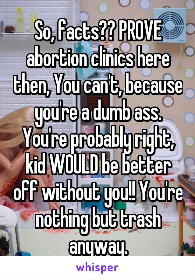 So, facts?? PROVE abortion clinics here then, You can't, because you're a dumb ass. You're probably right, kid WOULD be better off without you!! You're nothing but trash anyway.