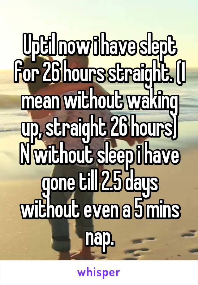 Uptil now i have slept for 26 hours straight. (I mean without waking up, straight 26 hours)
N without sleep i have gone till 2.5 days without even a 5 mins nap.