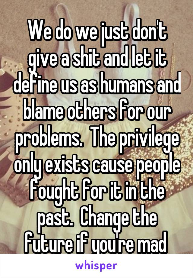 We do we just don't give a shit and let it define us as humans and blame others for our problems.  The privilege only exists cause people fought for it in the past.  Change the future if you're mad 