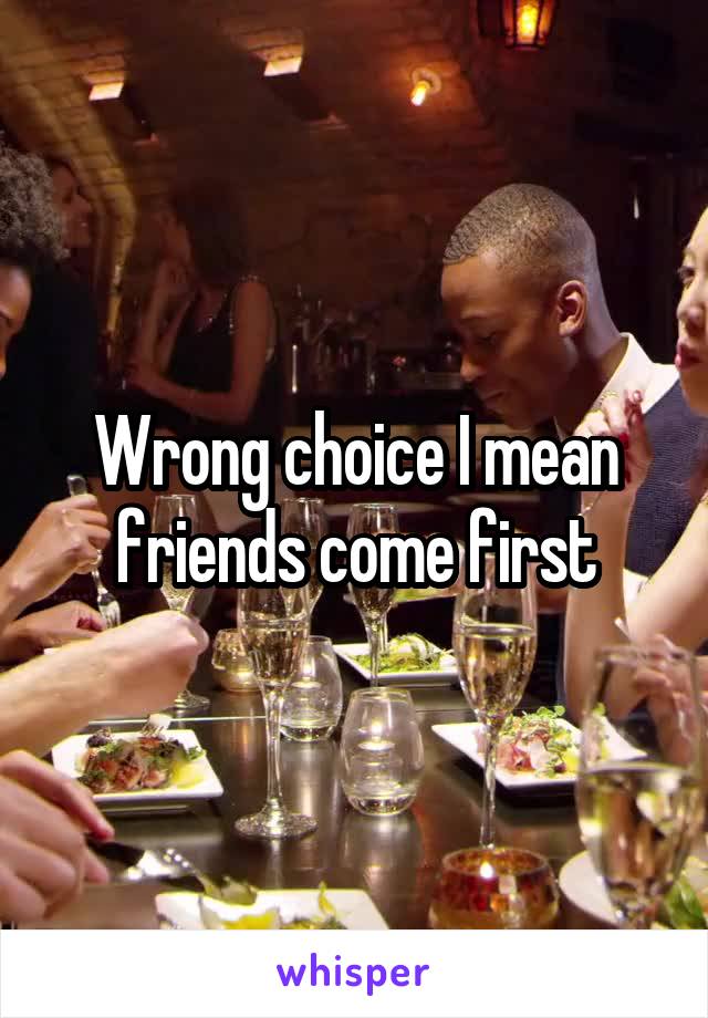 Wrong choice I mean friends come first