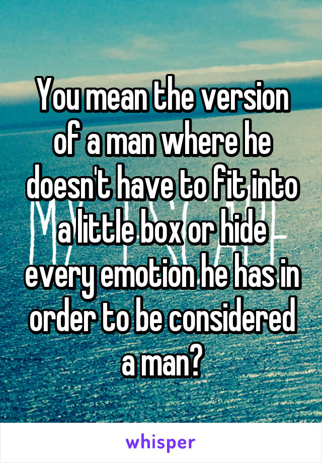 You mean the version of a man where he doesn't have to fit into a little box or hide every emotion he has in order to be considered a man?