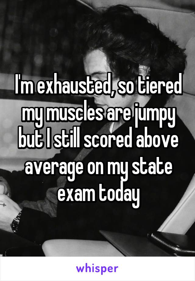 I'm exhausted, so tiered my muscles are jumpy but I still scored above average on my state exam today