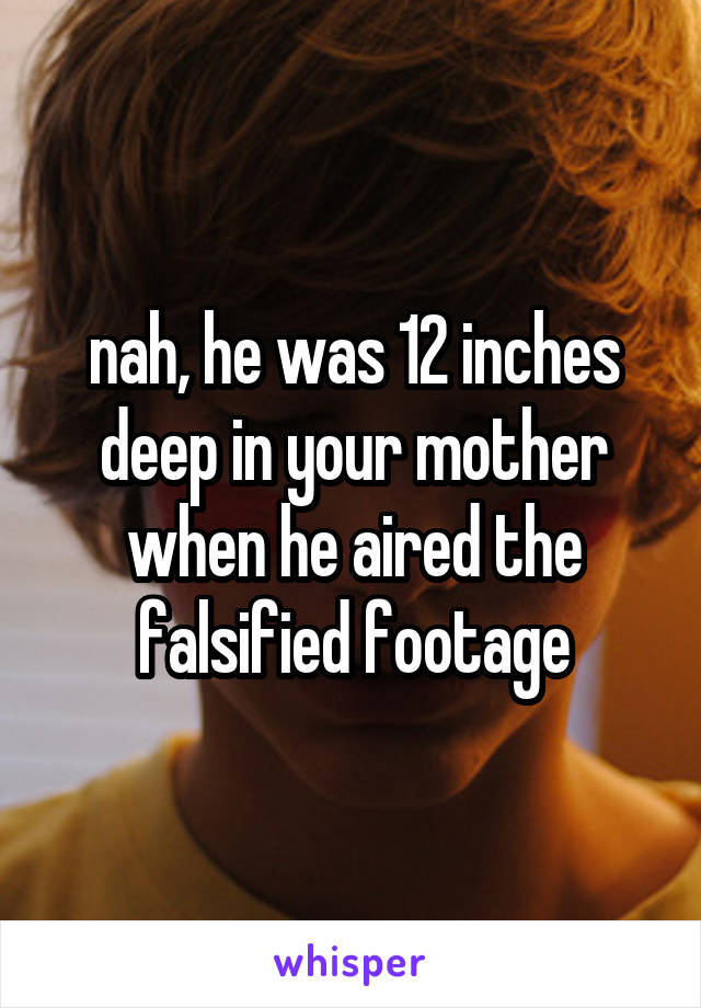 nah, he was 12 inches deep in your mother when he aired the falsified footage