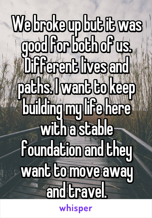 We broke up but it was good for both of us. Different lives and paths. I want to keep building my life here with a stable foundation and they want to move away and travel.