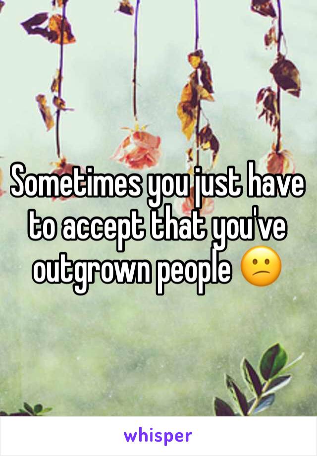 Sometimes you just have to accept that you've outgrown people 😕