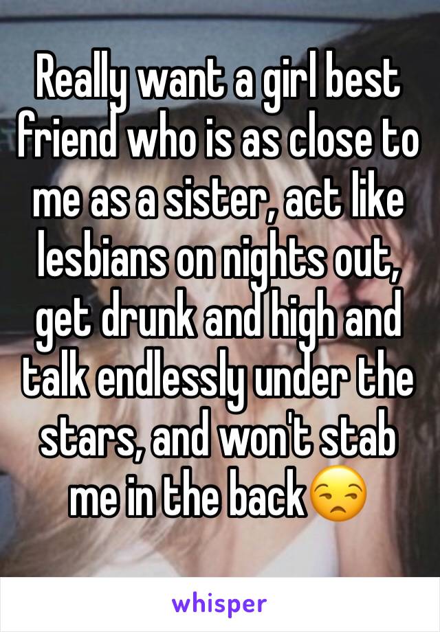 Really want a girl best friend who is as close to me as a sister, act like lesbians on nights out, get drunk and high and talk endlessly under the stars, and won't stab me in the back😒