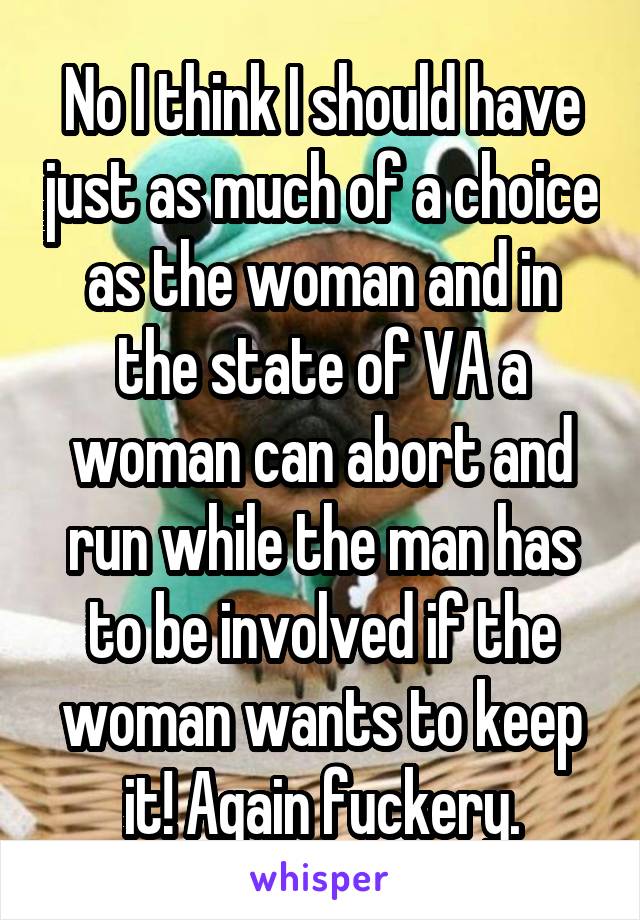 No I think I should have just as much of a choice as the woman and in the state of VA a woman can abort and run while the man has to be involved if the woman wants to keep it! Again fuckery.