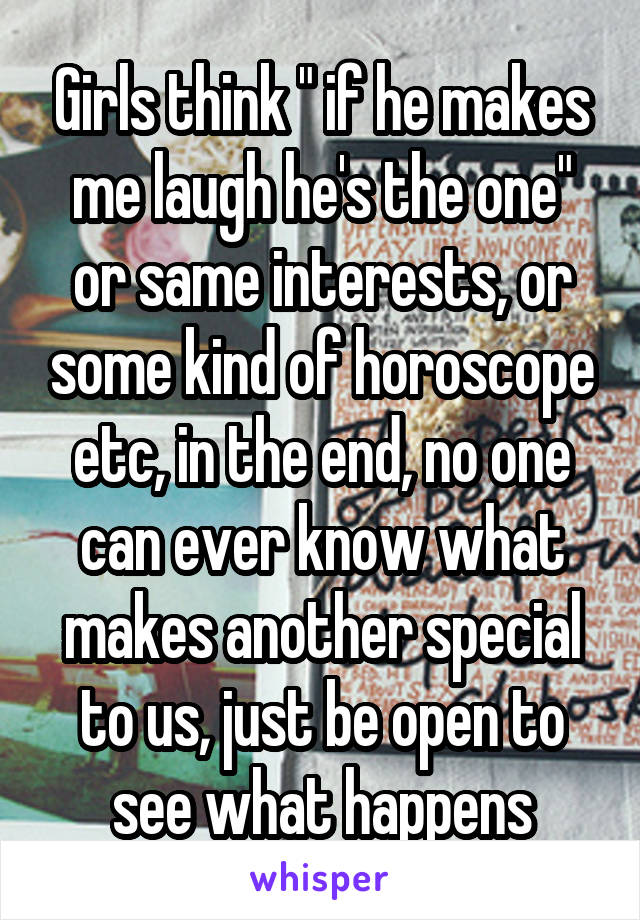 Girls think " if he makes me laugh he's the one" or same interests, or some kind of horoscope etc, in the end, no one can ever know what makes another special to us, just be open to see what happens