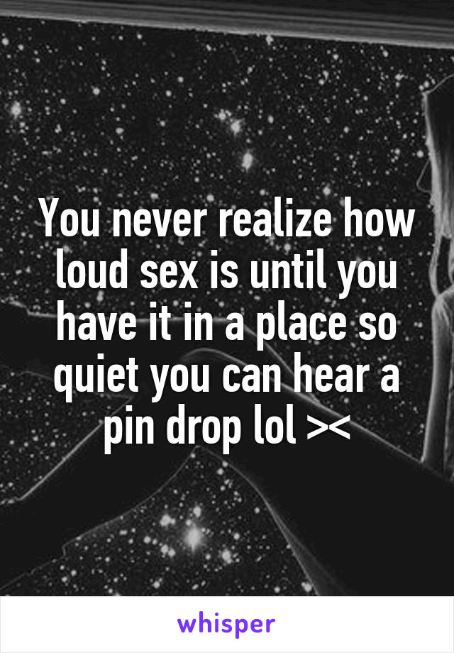 You never realize how loud sex is until you have it in a place so quiet you can hear a pin drop lol ><