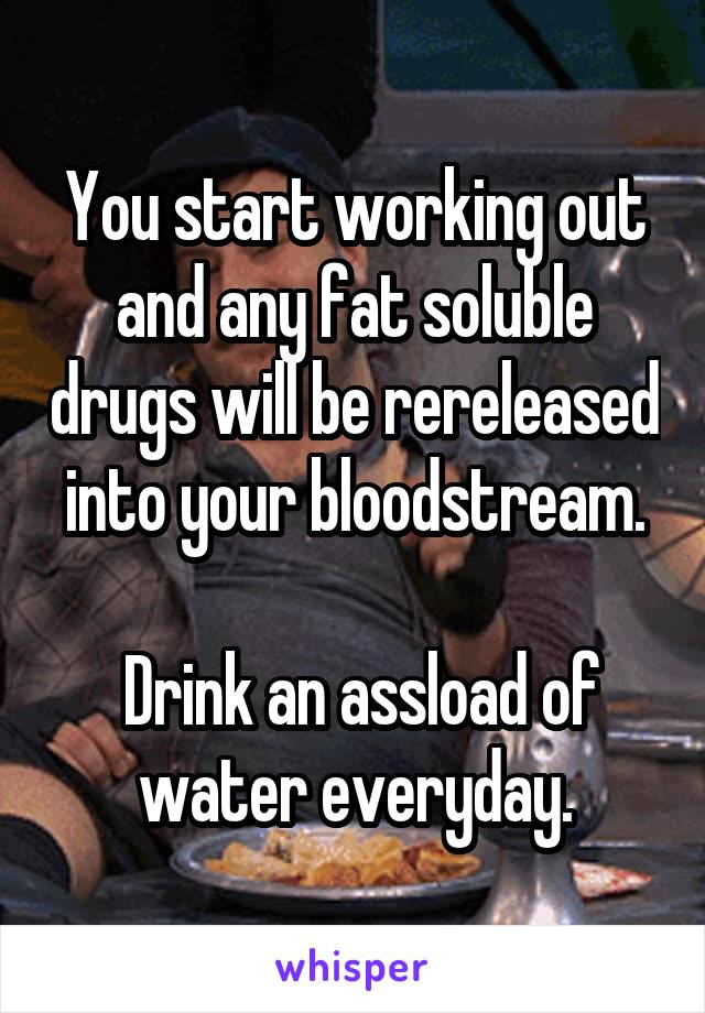 You start working out and any fat soluble drugs will be rereleased into your bloodstream.

 Drink an assload of water everyday.