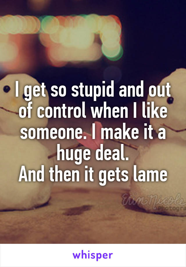 I get so stupid and out of control when I like someone. I make it a huge deal.
And then it gets lame