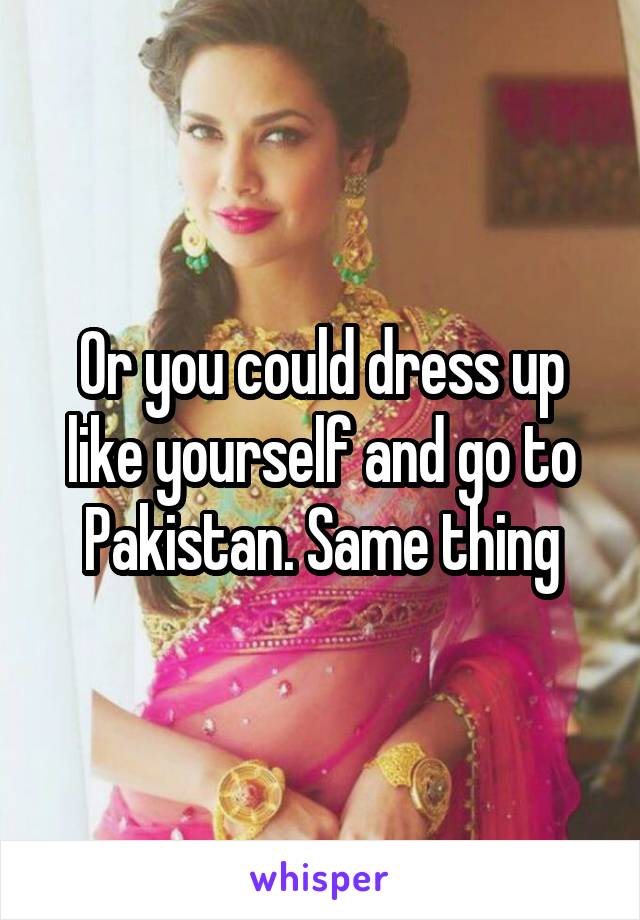 Or you could dress up like yourself and go to Pakistan. Same thing