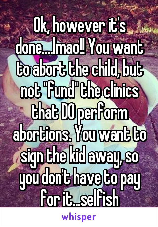 Ok, however it's done....lmao!! You want to abort the child, but not "fund" the clinics that DO perform abortions. You want to sign the kid away, so you don't have to pay for it...selfish