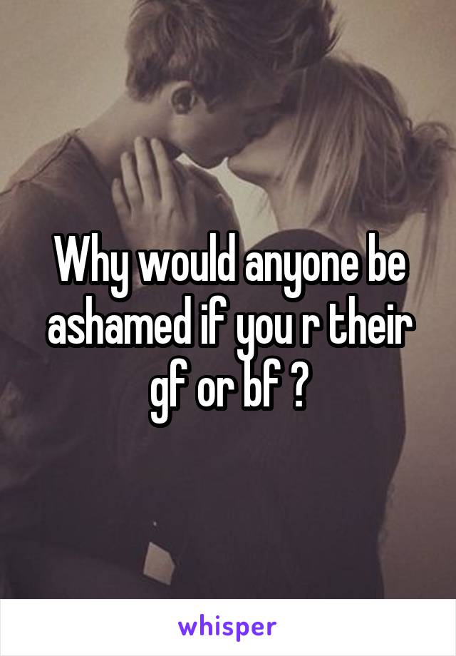 Why would anyone be ashamed if you r their gf or bf ?