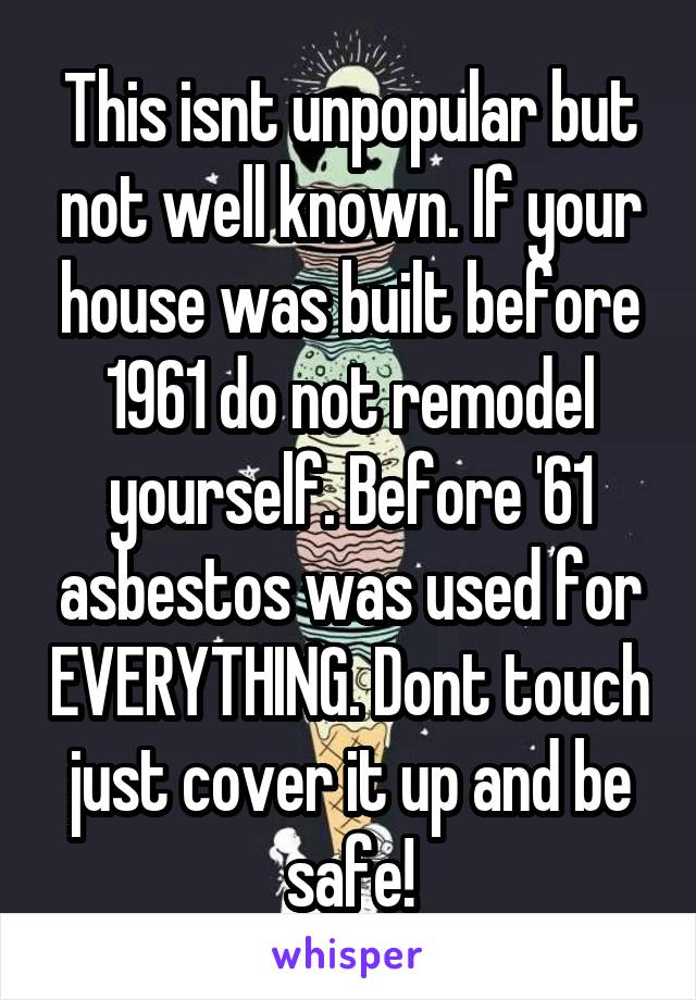 This isnt unpopular but not well known. If your house was built before 1961 do not remodel yourself. Before '61 asbestos was used for EVERYTHING. Dont touch just cover it up and be safe!