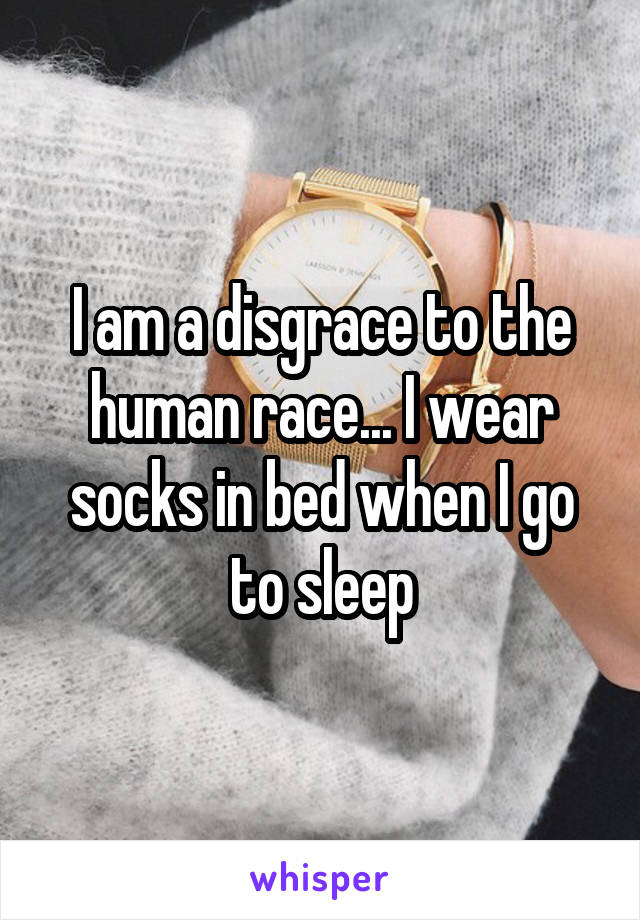 I am a disgrace to the human race... I wear socks in bed when I go to sleep