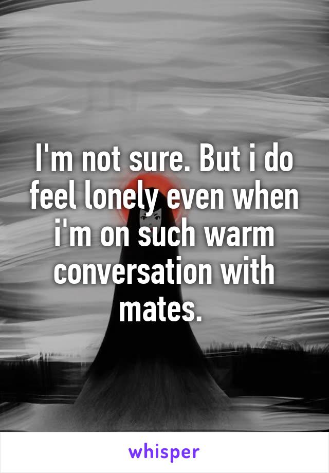 I'm not sure. But i do feel lonely even when i'm on such warm conversation with mates. 