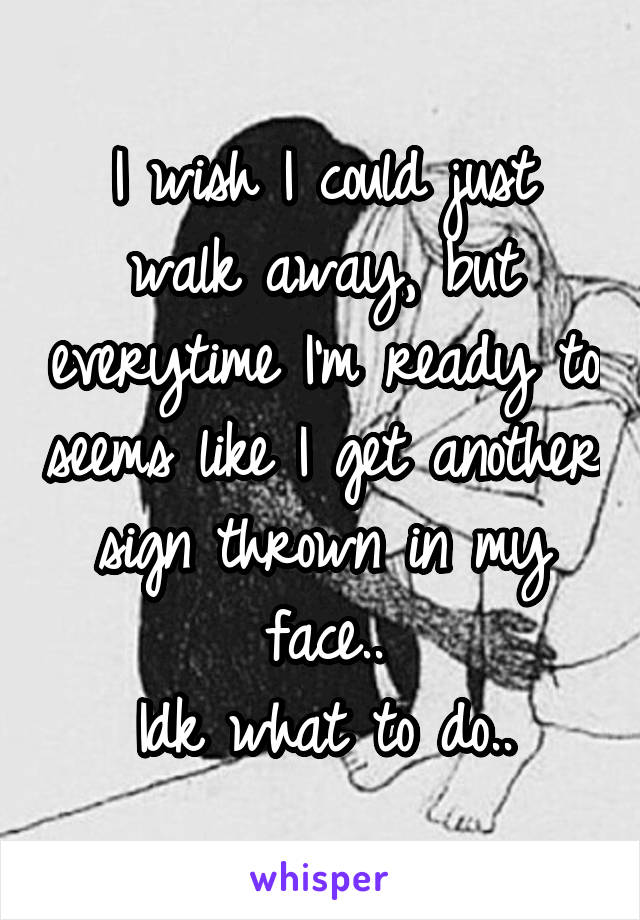 I wish I could just walk away, but everytime I'm ready to seems like I get another sign thrown in my face..
Idk what to do..