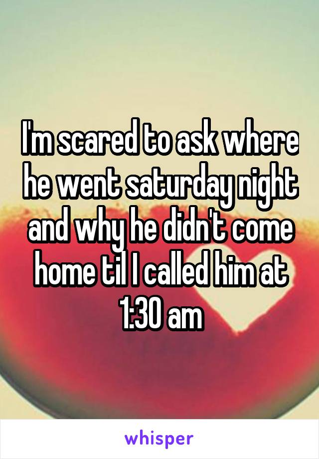 I'm scared to ask where he went saturday night and why he didn't come home til I called him at 1:30 am