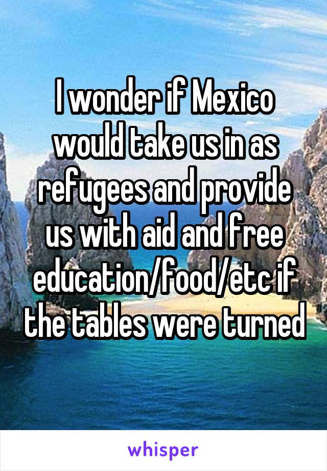 I wonder if Mexico would take us in as refugees and provide us with aid and free education/food/etc if the tables were turned
