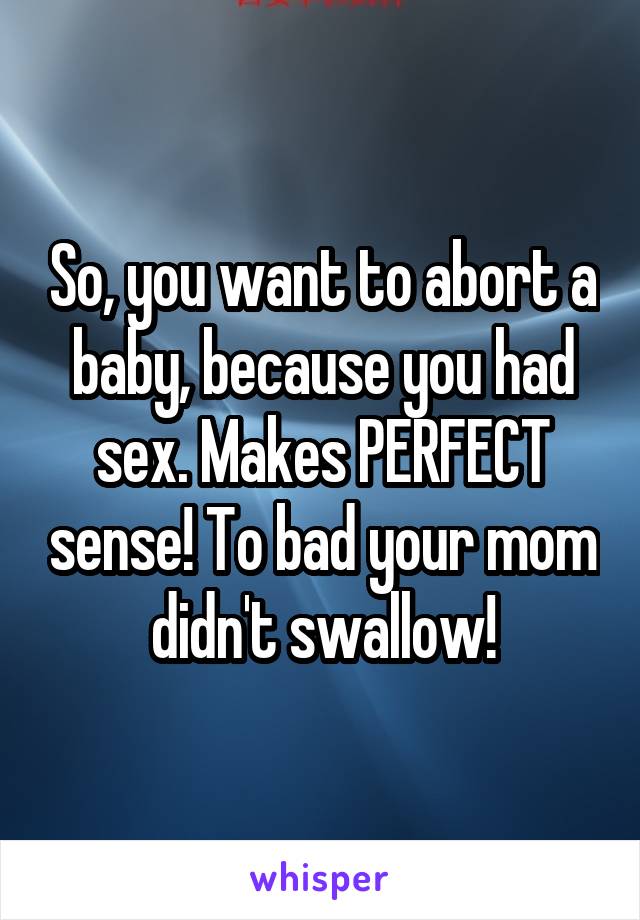 So, you want to abort a baby, because you had sex. Makes PERFECT sense! To bad your mom didn't swallow!