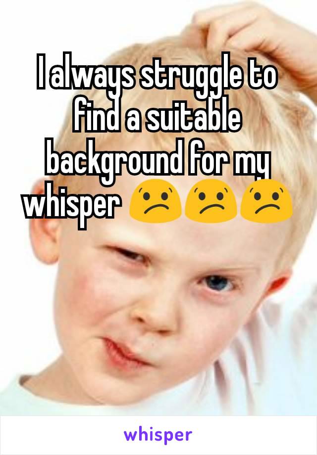 I always struggle to find a suitable background for my whisper 😕😕😕