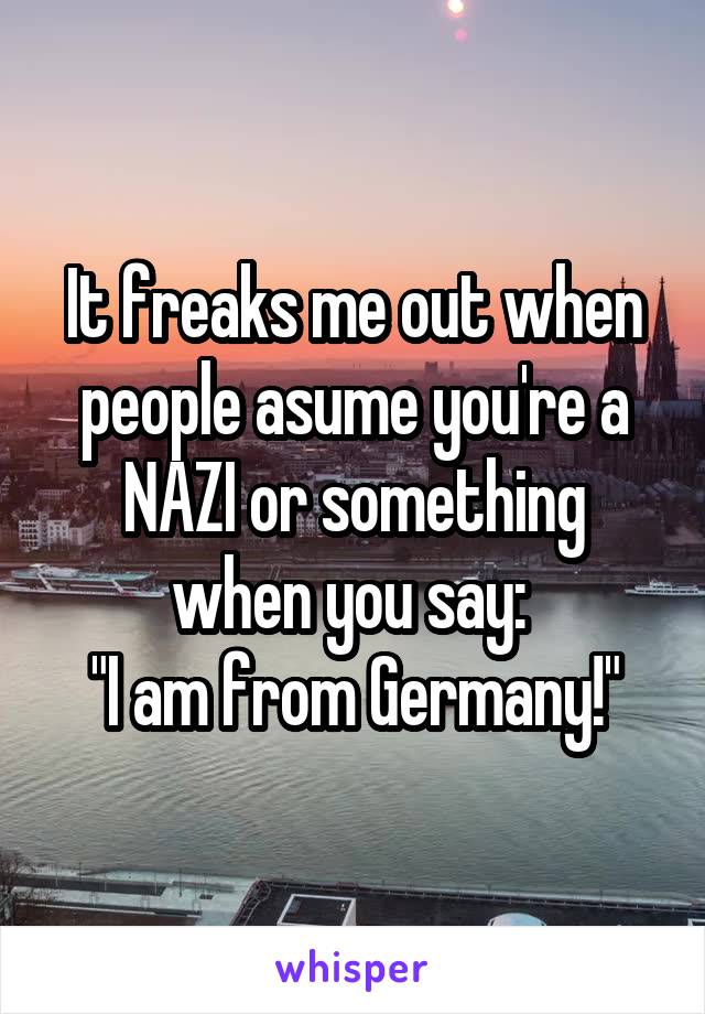 It freaks me out when people asume you're a NAZI or something when you say: 
"I am from Germany!"