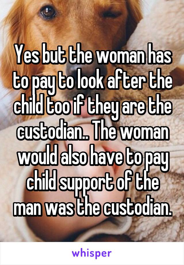 Yes but the woman has to pay to look after the child too if they are the custodian.. The woman would also have to pay child support of the man was the custodian.