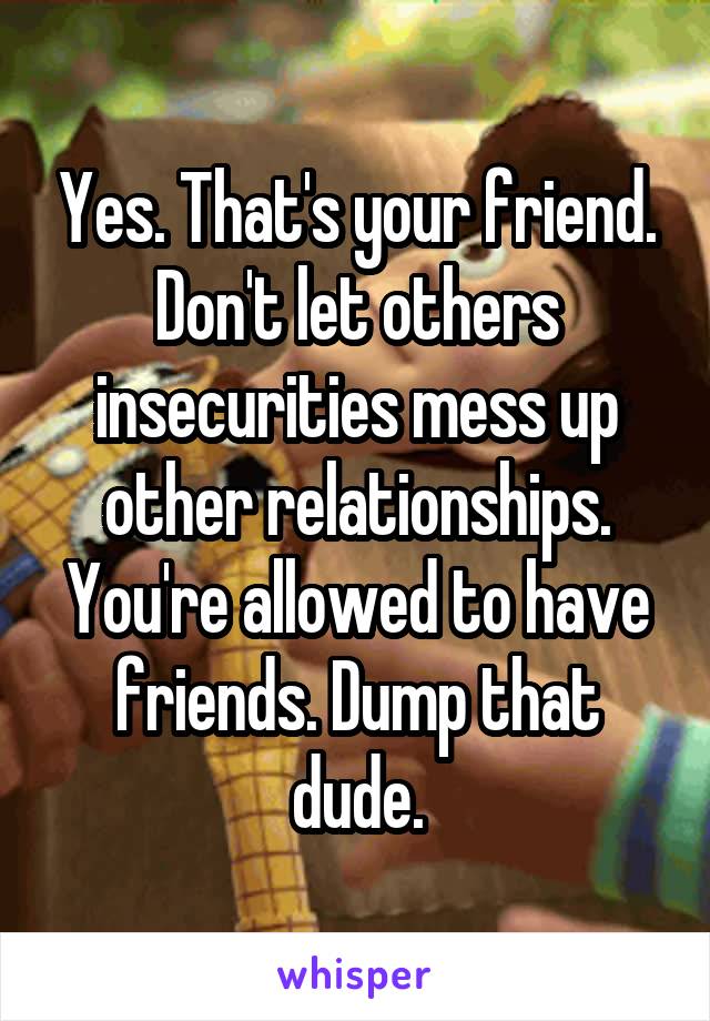 Yes. That's your friend. Don't let others insecurities mess up other relationships. You're allowed to have friends. Dump that dude.