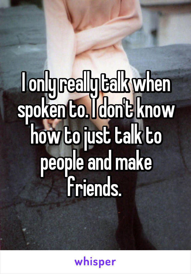 I only really talk when spoken to. I don't know how to just talk to people and make friends. 