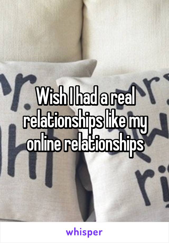 Wish I had a real relationships like my online relationships