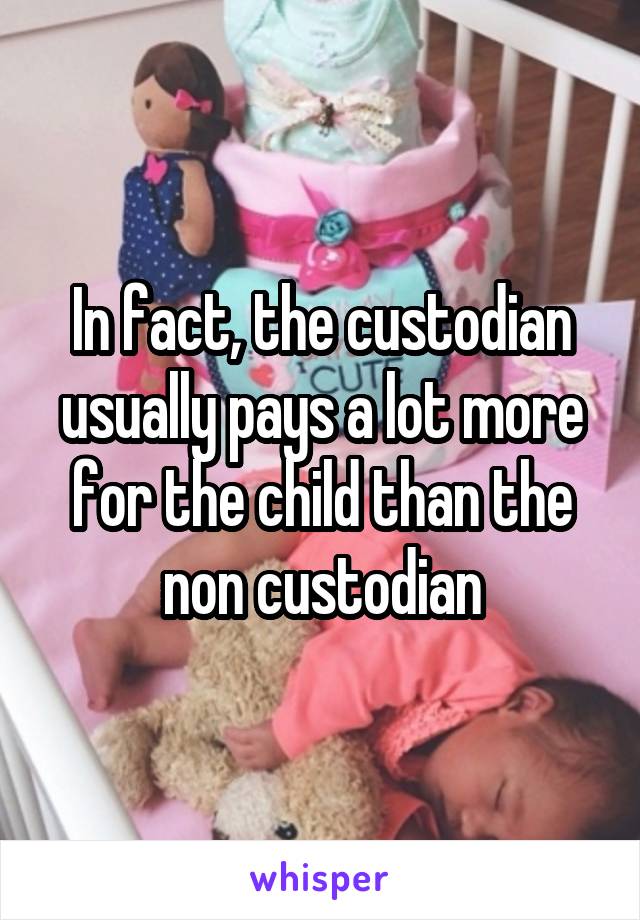 In fact, the custodian usually pays a lot more for the child than the non custodian