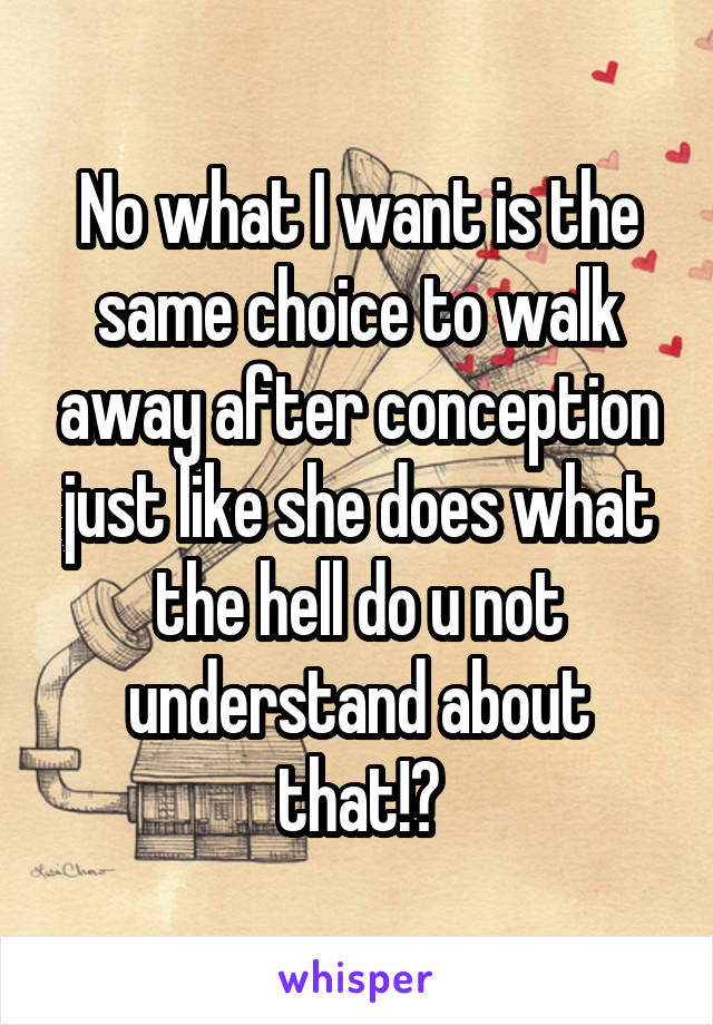 No what I want is the same choice to walk away after conception just like she does what the hell do u not understand about that!?