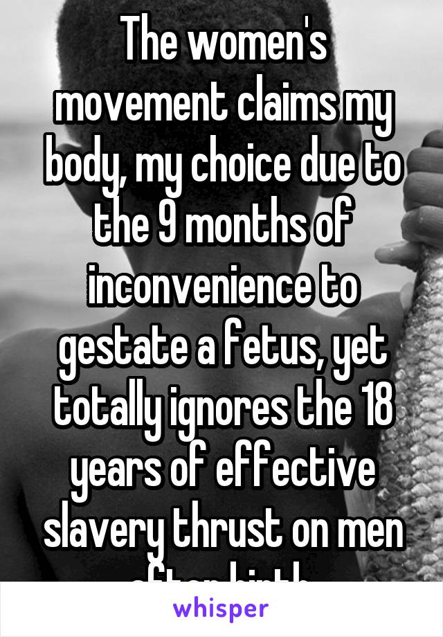 The women's movement claims my body, my choice due to the 9 months of inconvenience to gestate a fetus, yet totally ignores the 18 years of effective slavery thrust on men after birth.