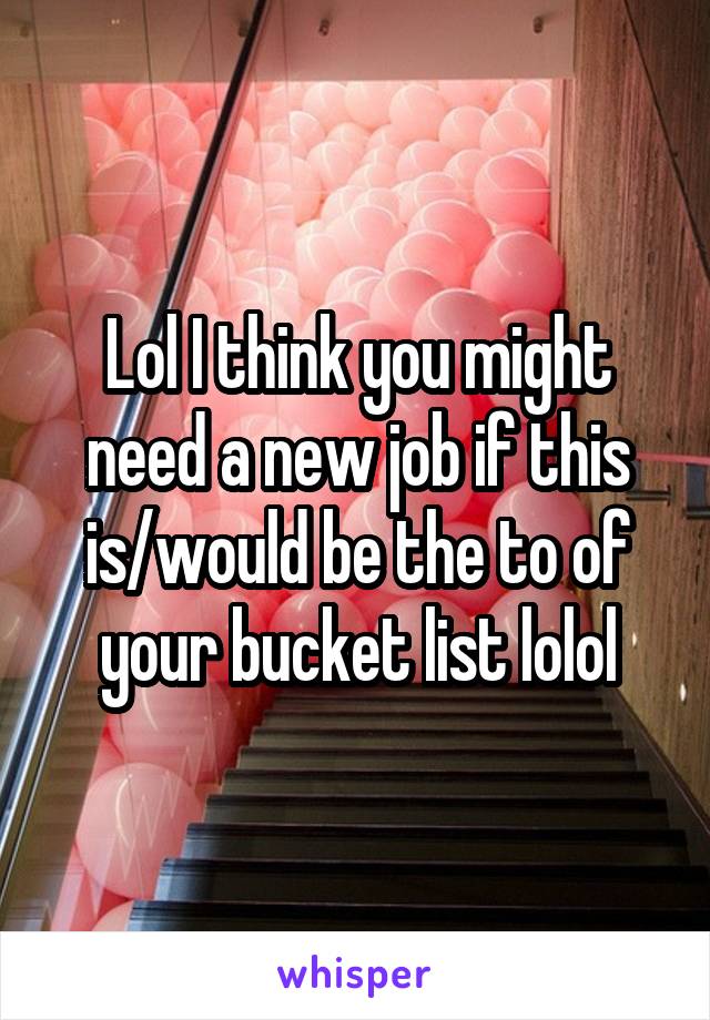 Lol I think you might need a new job if this is/would be the to of your bucket list lolol