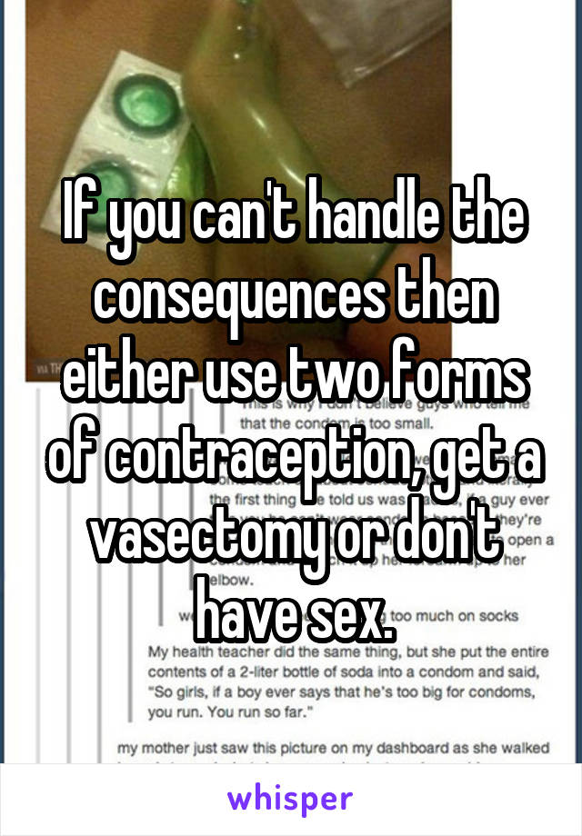 If you can't handle the consequences then either use two forms of contraception, get a vasectomy or don't have sex.