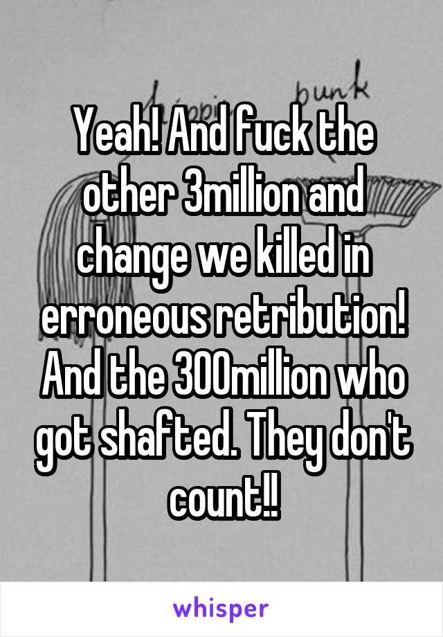 Yeah! And fuck the other 3million and change we killed in erroneous retribution! And the 300million who got shafted. They don't count!!