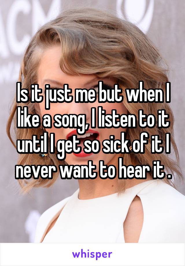 Is it just me but when I like a song, I listen to it until I get so sick of it I never want to hear it .