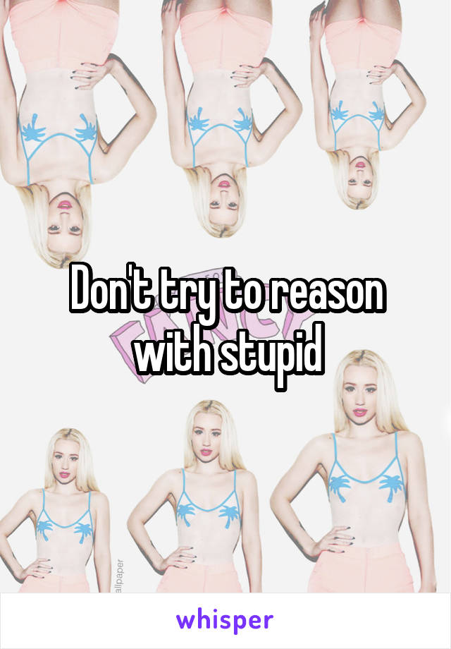 Don't try to reason with stupid