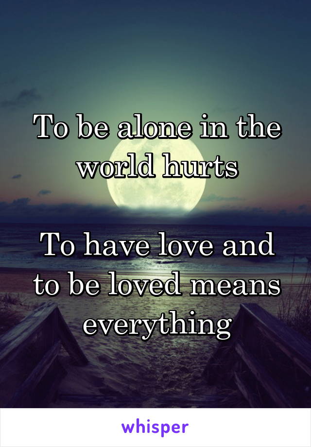 To be alone in the world hurts

To have love and to be loved means everything