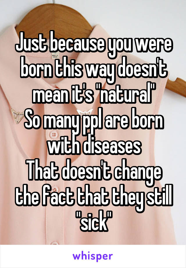 Just because you were born this way doesn't mean it's "natural"
So many ppl are born with diseases
That doesn't change the fact that they still "sick"