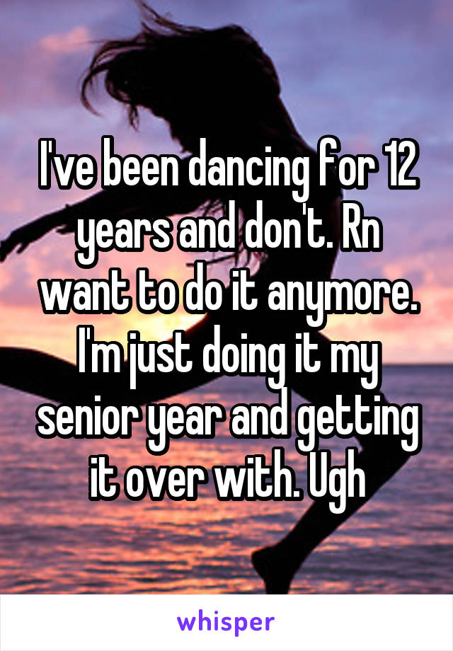 I've been dancing for 12 years and don't. Rn want to do it anymore. I'm just doing it my senior year and getting it over with. Ugh