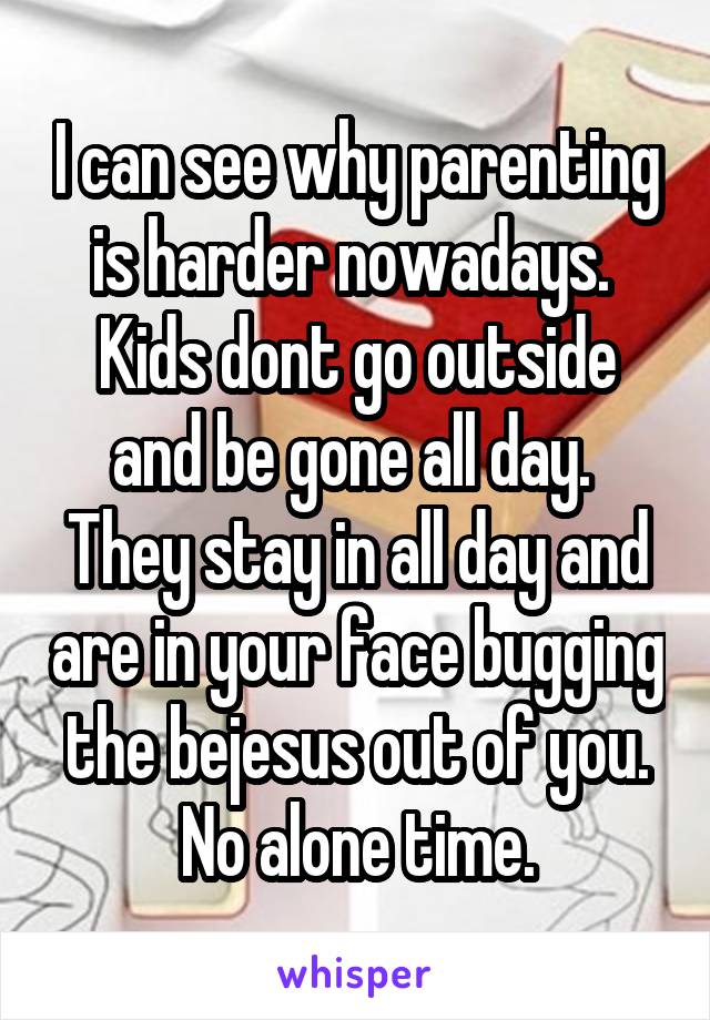 I can see why parenting is harder nowadays.  Kids dont go outside and be gone all day.  They stay in all day and are in your face bugging the bejesus out of you. No alone time.