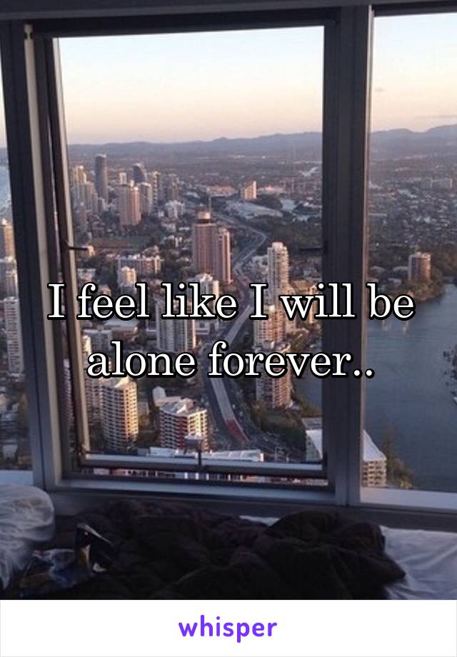 I feel like I will be alone forever..